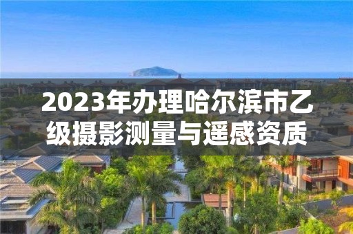 2023年办理哈尔滨市乙级摄影测量与遥感资质要求是什么呢？