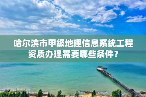 哈尔滨市甲级地理信息系统工程资质办理需要哪些条件？