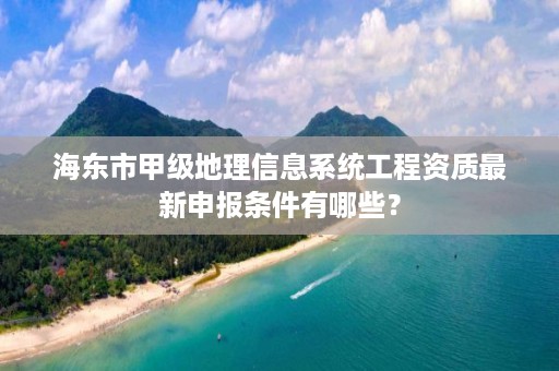 海东市甲级地理信息系统工程资质最新申报条件有哪些？