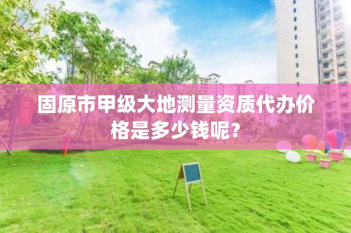 固原市甲级大地测量资质代办价格是多少钱呢？