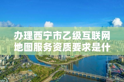 办理西宁市乙级互联网地图服务资质要求是什么呢？