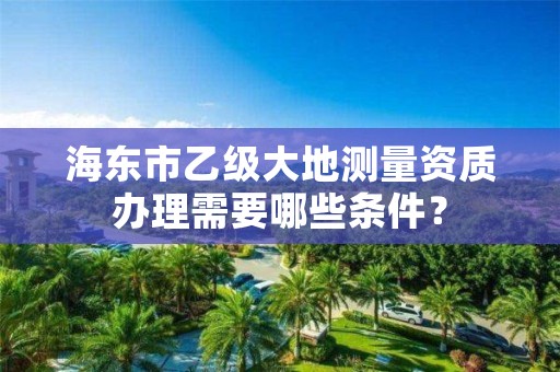 海东市乙级大地测量资质办理需要哪些条件？