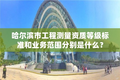 哈尔滨市工程测量资质等级标准和业务范围分别是什么？