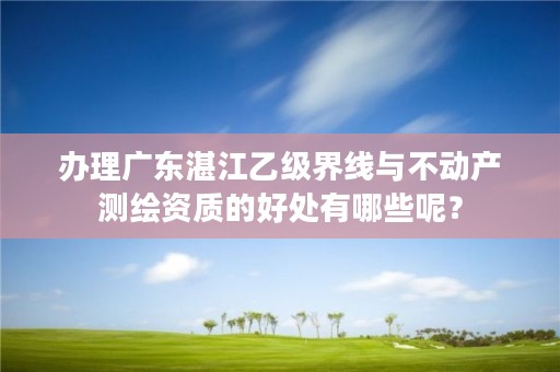 办理广东湛江乙级界线与不动产测绘资质的好处有哪些呢？