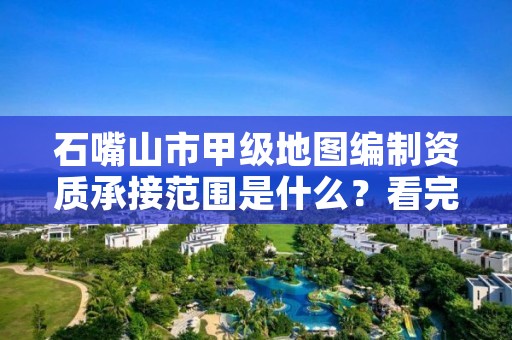 石嘴山市甲级地图编制资质承接范围是什么？看完你就知道了