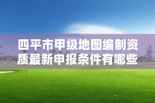 四平市甲级地图编制资质最新申报条件有哪些？