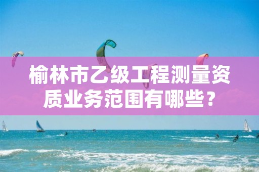 榆林市乙级工程测量资质业务范围有哪些？