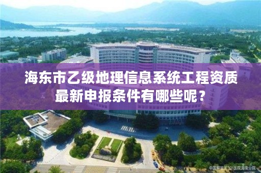 海东市乙级地理信息系统工程资质最新申报条件有哪些呢？