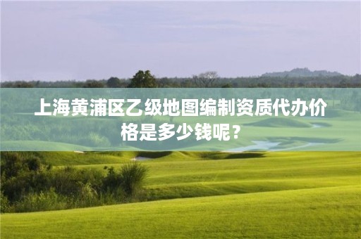 上海黄浦区乙级地图编制资质代办价格是多少钱呢？