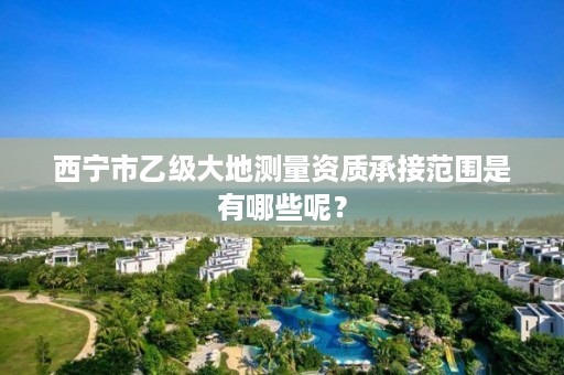 西宁市乙级大地测量资质承接范围是有哪些呢？