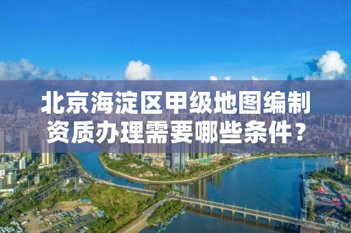 北京海淀区甲级地图编制资质办理需要哪些条件？