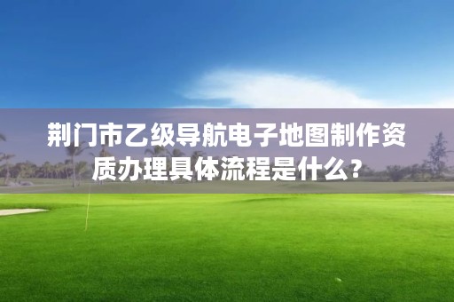 荆门市乙级导航电子地图制作资质办理具体流程是什么？