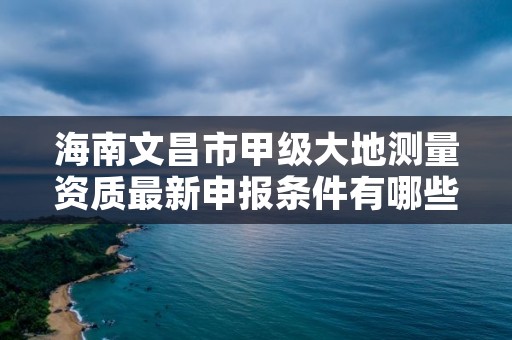 海南文昌市甲级大地测量资质最新申报条件有哪些？