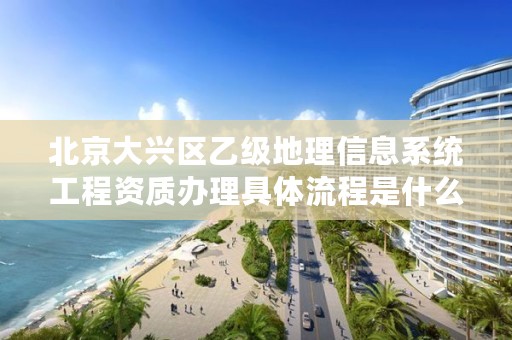 北京大兴区乙级地理信息系统工程资质办理具体流程是什么？