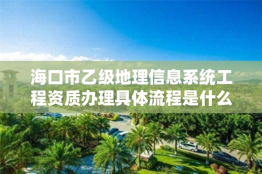 海口市乙级地理信息系统工程资质办理具体流程是什么？