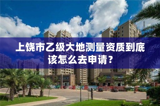 上饶市乙级大地测量资质到底该怎么去申请？