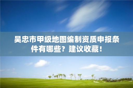 吴忠市甲级地图编制资质申报条件有哪些？建议收藏！