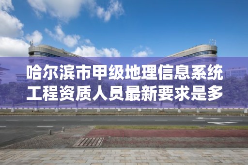 哈尔滨市甲级地理信息系统工程资质人员最新要求是多少？