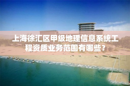 上海徐汇区甲级地理信息系统工程资质业务范围有哪些？