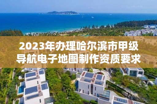 2023年办理哈尔滨市甲级导航电子地图制作资质要求是什么？