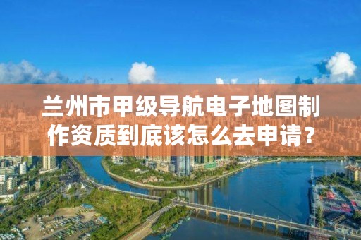 兰州市甲级导航电子地图制作资质到底该怎么去申请？