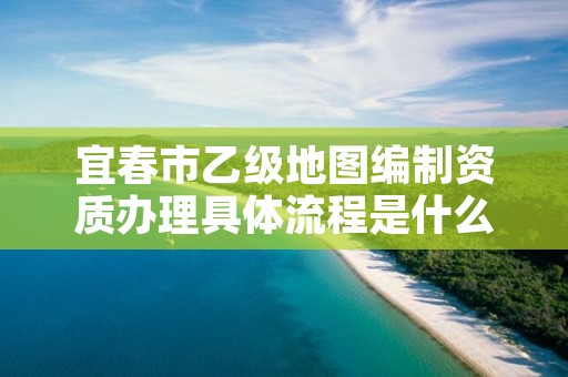 宜春市乙级地图编制资质办理具体流程是什么？