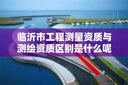 临沂市工程测量资质与测绘资质区别是什么呢？