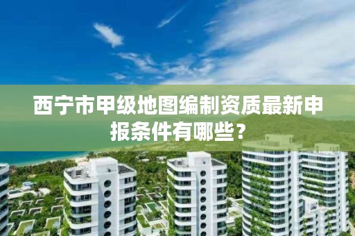 西宁市甲级地图编制资质最新申报条件有哪些？