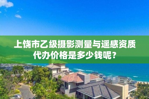 上饶市乙级摄影测量与遥感资质代办价格是多少钱呢？