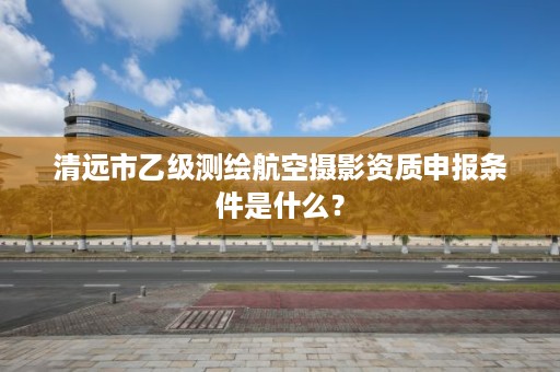 清远市乙级测绘航空摄影资质申报条件是什么？