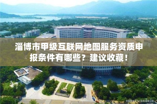 淄博市甲级互联网地图服务资质申报条件有哪些？建议收藏！