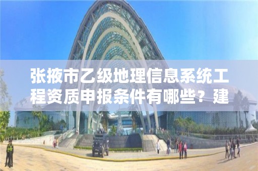 张掖市乙级地理信息系统工程资质申报条件有哪些？建议收藏！