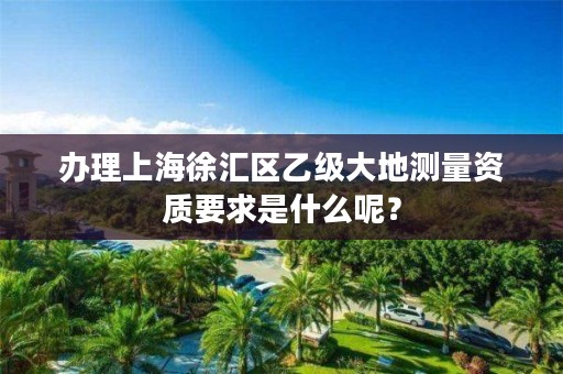 办理上海徐汇区乙级大地测量资质要求是什么呢？