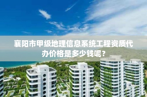 襄阳市甲级地理信息系统工程资质代办价格是多少钱呢？