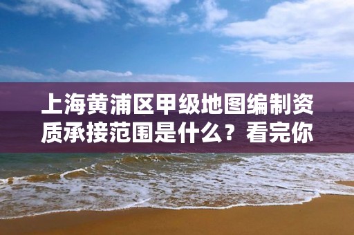 上海黄浦区甲级地图编制资质承接范围是什么？看完你就知道了