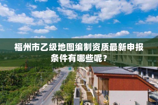 福州市乙级地图编制资质最新申报条件有哪些呢？