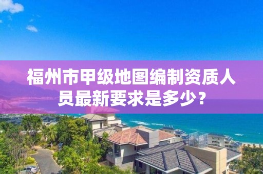 福州市甲级地图编制资质人员最新要求是多少？