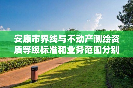 安康市界线与不动产测绘资质等级标准和业务范围分别是什么？