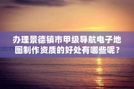 办理景德镇市甲级导航电子地图制作资质的好处有哪些呢？