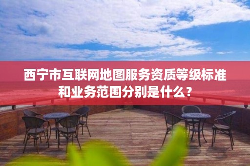 西宁市互联网地图服务资质等级标准和业务范围分别是什么？