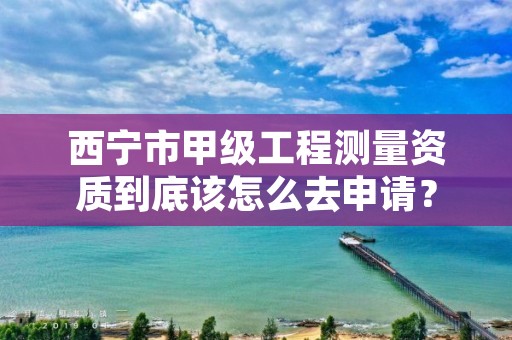 西宁市甲级工程测量资质到底该怎么去申请？