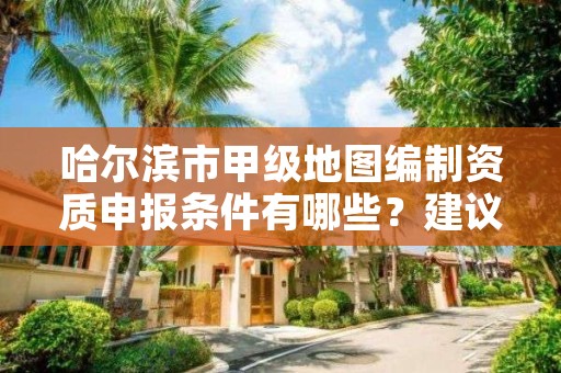 哈尔滨市甲级地图编制资质申报条件有哪些？建议收藏！