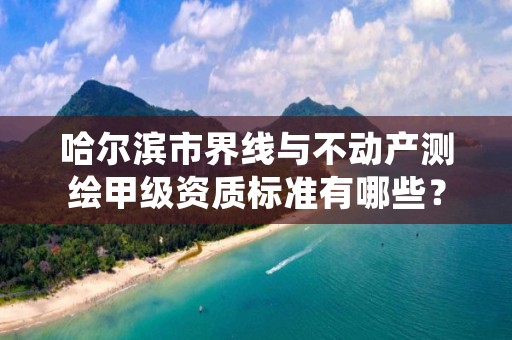 哈尔滨市界线与不动产测绘甲级资质标准有哪些？还不清楚得看过来