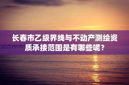 长春市乙级界线与不动产测绘资质承接范围是有哪些呢？