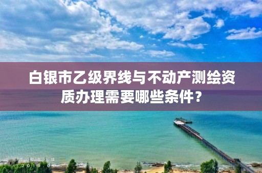 白银市乙级界线与不动产测绘资质办理需要哪些条件？