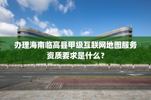 办理海南临高县甲级互联网地图服务资质要求是什么？