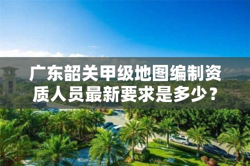 广东韶关甲级地图编制资质人员最新要求是多少？