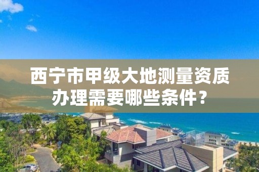 西宁市甲级大地测量资质办理需要哪些条件？