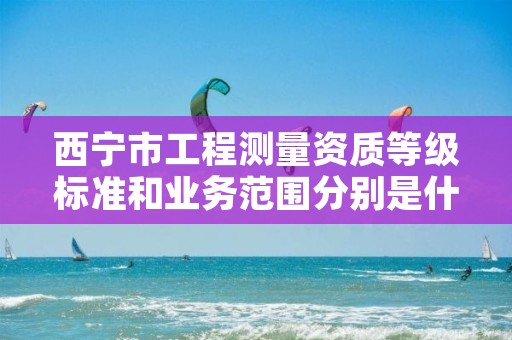 西宁市工程测量资质等级标准和业务范围分别是什么？