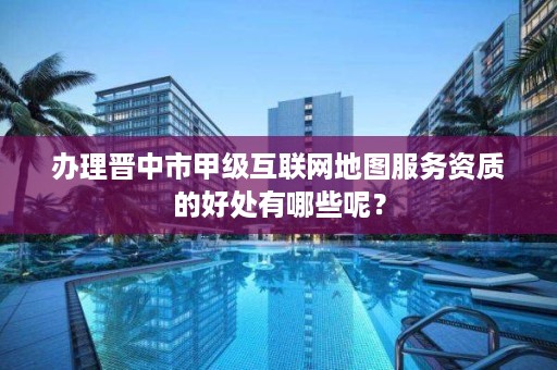 办理晋中市甲级互联网地图服务资质的好处有哪些呢？